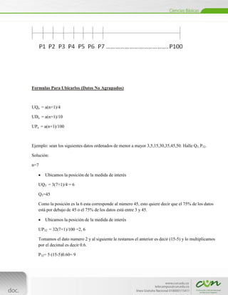 Formulas Para Ubicarlos (Datos No Agrupados)



UQa = a(n+1)/4

UDa = a(n+1)/10

UPa = a(n+1)/100



Ejemplo: sean los siguientes datos ordenados de menor a mayor 3,5,15,30,35,45,50. Halle Q3, P32.

Solución:

n=7

        Ubicamos la posición de la medida de interés

    UQ3 = 3(7+1)/4 = 6

    Q3=45

    Como la posición es la 6 esta corresponde al número 45, esto quiere decir que el 75% de los datos
    está por debajo de 45 o el 75% de los datos está entre 3 y 45.

        Ubicamos la posición de la medida de interés

    UP32 = 32(7+1)/100 =2, 6

    Tomamos el dato numero 2 y al siguiente le restamos el anterior es decir (15-5) y lo multiplicamos
    por el decimal es decir 0.6.

    P32= 5 (15-5)0.60= 9



[Escribir texto]
 