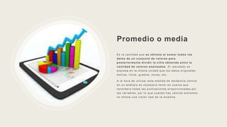 Promedio o media
Es la cantidad que se obtiene al sumar todos los
datos de un conjunto de valores para
posteriormente dividir la cifra obtenida entre la
cantidad de valores analizados . El resultado se
expresa en la misma unidad que los datos originales:
metros, litros, gramos, horas, etc.
A la hora de utilizar esta medida de tendencia central
en un análisis es necesario tener en cuenta que
considera todas las puntuaciones proporcionadas por
las variables, por lo que cuando hay valores extremos
no ofrece una visión real de la muestra.
 