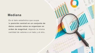 Mediana
Es el dato estadístico que ocupa
la posición central en un conjunto de
datos cuando estos se organizan en
orden de magnitud, dejando la misma
cantidad de valores a un lado y al otro.
 