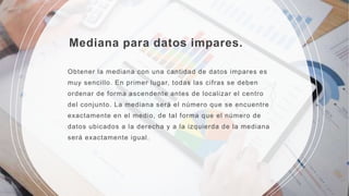Mediana para datos impares.
Obtener la mediana con una cantidad de datos impares es
muy sencillo. En primer lugar, todas las cifras se deben
ordenar de forma ascendente antes de localizar el centro
del conjunto. La mediana será el número que se encuentre
exactamente en el medio, de tal forma que el número de
datos ubicados a la derecha y a la izquierda de la mediana
será exactamente igual.
 