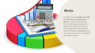 Moda
La moda es la variable que más
se repite en un conjunto de
datos o muestra poblacional.
Una muestra puede presentar
más de una moda. No hay una
forma específica para obtener
esta información, solamente hay
que verificar cuál es el resultado
que más se repite.
 