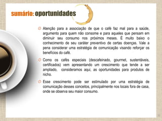 Atenção para a associação de que o café faz mal para a saúde,
argumento para quem não consome e para aqueles que pensam em
diminuir seu consumo nos próximos meses. É muito baixo o
conhecimento de seu caráter preventivo de certas doenças. Vale a
pena considerar uma estratégia de comunicação visando reforçar os
benefícios do café.
Como os cafés especiais (descafeinado, gourmet, sustentáveis,
certificados) vem apresentando um crescimento que tende a ser
ampliado, consideramos aqui, as oportunidades para produtos de
nicho.
Esse crescimento pode ser estimulado por uma estratégia de
comunicação desses conceitos, principalmente nos locais fora de casa,
onde se observa seu maior consumo.
21
sumário: oportunidades
 