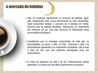 24
o mercado de bebidas
Não há mudanças significativas no consumo de bebidas: água,
café, refrigerantes, leite, sucos permanecem as mais consumidas.
Cada consumidor declara o consumo de 9 bebidas em média,
incluindo aqui as bebidas alcoólicas. Observa-se um crescimento
dos refrescos em pó, mas este consumo foi influenciado pelos
consumidores de classe C.
Acreditamos que os principais concorrentes do café são: os
achocolatados, os sucos, o leite, os chás. Enquanto o café e os
achocolatados apresentam um crescimento consistente, não é esse
o caso do chá, que vem perdendo participação junto aos
consumidores.
O índice de abandono do café é de 4%, historicamente nesses
patamares, e é índice que não afeta a performance do produto.
 