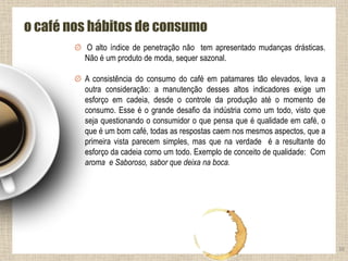 38
o café nos hábitos de consumo
O alto índice de penetração não tem apresentado mudanças drásticas.
Não é um produto de moda, sequer sazonal.
A consistência do consumo do café em patamares tão elevados, leva a
outra consideração: a manutenção desses altos indicadores exige um
esforço em cadeia, desde o controle da produção até o momento de
consumo. Esse é o grande desafio da indústria como um todo, visto que
seja questionando o consumidor o que pensa que é qualidade em café, o
que é um bom café, todas as respostas caem nos mesmos aspectos, que a
primeira vista parecem simples, mas que na verdade é a resultante do
esforço da cadeia como um todo. Exemplo de conceito de qualidade: Com
aroma e Saboroso, sabor que deixa na boca.
 