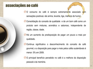 O consumo do café é sempre extremamente associado com
sensações positivas: ele anima, levanta, liga, melhora de humor.
Consolidação do conceito de qualidade e de um bom café como um
produto sem misturas, aromático e saboroso, independente de
região, classe, idade.
Há um aumento da predisposição de pagar um pouco a mais por
qualidade.
Continua significativo o desconhecimento do conceito de café
gourmet, e a disposição para pagar a mais pelos cafés sustentáveis é
menor: 5% em 2009.
O principal benefício percebido no café é a melhora da disposição
pessoal e da memória.
85
associações ao café
 