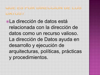 La  dirección de datos está
 relacionada con la dirección de
 datos como un recurso valioso.
 La dirección de Datos ayuda en
 desarrollo y ejecución de
 arquitecturas, políticas, prácticas
 y procedimientos.
 