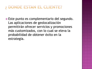 ¿ DONDE ESTAN EL CLIENTE?Este punto es complementario del segundo. Las aplicaciones de geolocalización permitirán ofrecer servicios y promociones más customizados, con lo cual se eleva la probabilidad de obtener éxito en la estrategia.