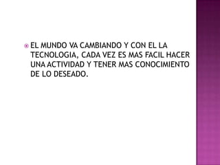 EL MUNDO VA CAMBIANDO Y CON EL LA TECNOLOGIA, CADA VEZ ES MAS FACIL HACER UNA ACTIVIDAD Y TENER MAS CONOCIMIENTO DE LO DESEADO.