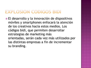 EXPLOSION CODIGOS BIDIEl desarrollo y la innovación de dispositivos móviles y smartphones enfocará la atención de los creativos hacia estos medios. Los códigos bidi, que permiten desarrollar estrategias de marketing más orientadas, serán cada vez más utilizados por las distintas empresas a fin de incrementar su branding.