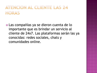 ATENCION AL CLIENTE LAS 24 HORASLas compañías ya se dieron cuenta de lo importante que es brindar un servicio al cliente de 24x7. Las plataformas serán las ya conocidas: redes sociales, chats y comunidades online.
