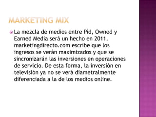 MARKETING MIXLa mezcla de medios entre Pid, Owned y Earned Media será un hecho en 2011. marketingdirecto.com escribe que los ingresos se verán maximizados y que se sincronizarán las inversiones en operaciones de servicio. De esta forma, la inversión en televisión ya no se verá diametralmente diferenciada a la de los medios online.