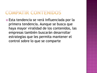 COMPATIR CONTENIDOSEsta tendencia se verá influenciada por la primera tendencia. Aunque se busca que haya mayor viralidad de los contenidos, las empresas también buscarán desarrollar estrategias que les permita mantener el control sobre lo que se comparte