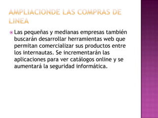AMPLIACIONDE LAS COMPRAS DE LINEALas pequeñas y medianas empresas también buscarán desarrollar herramientas web que permitan comercializar sus productos entre los internautas. Se incrementarán las aplicaciones para ver catálogos online y se aumentará la seguridad informática.