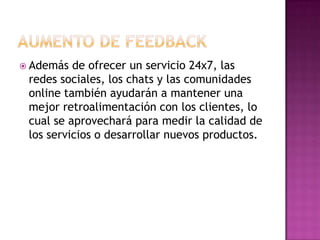 AUMENTO DE FEEDBACKAdemás de ofrecer un servicio 24x7, las redes sociales, los chats y las comunidades online también ayudarán a mantener una mejor retroalimentación con los clientes, lo cual se aprovechará para medir la calidad de los servicios o desarrollar nuevos productos.