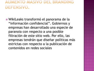 AUMENTO MASIVO DEL BRANDING DEFENSIVO.WikiLeaks transformó el panorama de la “información confidencial”. Gobiernos y empresas han desarrollado una especie de paranoia con respecto a una posible filtración de este sitio web. Por ello, las empresas tendrán que diseñar políticas más estrictas con respecto a la publicación de contenidos en redes sociales