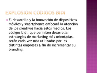 EXPLOSION CODIGOS BIDIEl desarrollo y la innovación de dispositivos móviles y smartphones enfocará la atención de los creativos hacia estos medios. Los códigos bidi, que permiten desarrollar estrategias de marketing más orientadas, serán cada vez más utilizados por las distintas empresas a fin de incrementar su branding.
