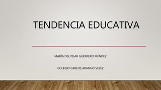 TENDENCIA EDUCATIVA
MARÍA DEL PILAR GUERRERO MÉNDEZ
COLEGIO CARLOS ARANGO VELEZ
 