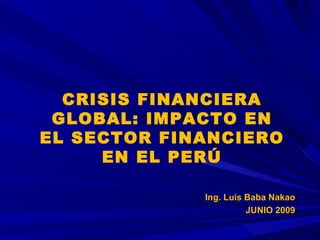 CRISIS FINANCIERA GLOBAL: IMPACTO EN EL SECTOR FINANCIERO EN EL PERÚ Ing. Luis Baba Nakao JUNIO 2009 