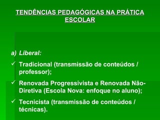 TENDÊNCIAS PEDAGÓGICAS NA PRÁTICA ESCOLAR Liberal: Tradicional (transmissão de conteúdos / professor); Renovada Progressivista e Renovada Não-Diretiva (Escola Nova: enfoque no aluno); Tecnicista (transmissão de conteúdos / técnicas). 