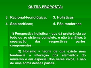 OUTRA PROPOSTA: Racional-tecnológica;   3. Holísticas Sociocríticas;   4. Pós-modernas   1) Perspectiva holística = que dá preferência ao todo ou ao sistema completo, e não à análise, à separação das respectivas partes componentes. 2) Holismo = teoria de que existe uma tendência a interação dos elementos do universo e em especial dos seres vivos, e não de uma soma dessas partes. 