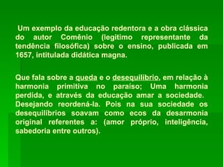 Um exemplo da educação redentora e a obra clássica do autor Comênio (legitimo representante da tendência filosófica) sobre o ensino, publicada em 1657, intitulada didática magna. Que fala sobre a  queda  e o  desequilíbrio , em relação à harmonia primitiva no paraíso; Uma harmonia perdida, e através da educação amar a sociedade.  Desejando reordená-la. Pois na sua sociedade os desequilíbrios soavam como ecos da desarmonia original referentes a: (amor próprio, inteligência, sabedoria entre outros).  