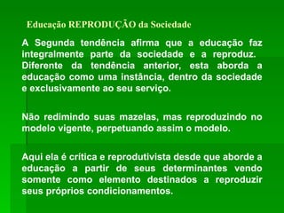 Educação REPRODUÇÃO da Sociedade A Segunda tendência afirma que a educação faz integralmente parte da sociedade e a reproduz.  Diferente da tendência anterior, esta aborda a educação como uma instância, dentro da sociedade e exclusivamente ao seu serviço. Não redimindo suas mazelas, mas reproduzindo no modelo vigente, perpetuando assim o modelo. Aqui ela é crítica e reprodutivista desde que aborde a educação a partir de seus determinantes vendo somente como elemento destinados a reproduzir seus próprios condicionamentos.   