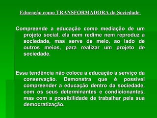 Educação como TRANSFORMADORA da Sociedade  Compreende a educação como mediação de um projeto social, ela nem redime nem reproduz a sociedade, mas serve de meio, ao lado de outros meios, para realizar um projeto de sociedade.  Essa tendência não coloca a educação a serviço da conservação. Demonstra que é possível compreender a educação dentro da sociedade, com os seus determinantes e condicionantes, mas com a possibilidade de trabalhar pela sua democratização. 