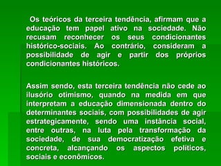 Os teóricos da terceira tendência, afirmam que a educação tem papel ativo na sociedade. Não recusam reconhecer os seus condicionantes histórico-sociais. Ao contrário, consideram a possibilidade de agir e partir dos próprios condicionantes históricos. Assim sendo, esta terceira tendência não cede ao ilusório otimismo, quando na medida em que interpretam a educação dimensionada dentro do determinantes sociais, com possibilidades de agir estrategicamente, sendo uma instância social, entre outras, na luta pela transformação da sociedade, de sua democratização efetiva e concreta, alcançando os aspectos políticos, sociais e econômicos. 