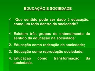 Que sentido pode ser dado à educação, como um todo dentro da sociedade? Existem três grupos de entendimento do sentido da educação na sociedade: Educação como redenção da sociedade; Educação como reprodução sociedade; Educação como transformação da sociedade. EDUCAÇÃO E SOCIEDADE 