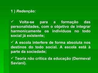 1 )  Redenção: Volta-se para a formação das personalidades, com o objetivo de integrar harmonicamente os indivíduos no todo social já existente; A escola interfere de forma absoluta nos destinos do todo social. A escola está à parte da sociedade; Teoria não crítica da educação (Dermeval Saviani). 