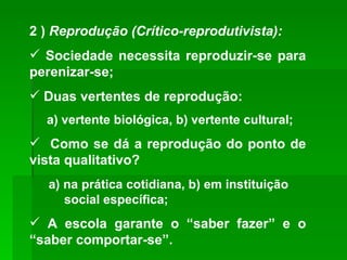 2 )  Reprodução   (Crítico-reprodutivista): Sociedade necessita reproduzir-se para perenizar-se; Duas vertentes de reprodução: a) vertente biológica, b) vertente cultural; Como se dá a reprodução do ponto de vista qualitativo? a) na prática cotidiana, b) em instituição  social específica; A escola garante o “saber fazer” e o “saber comportar-se”. 