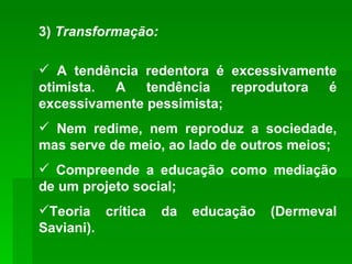 3)  Transformação: A tendência redentora é excessivamente otimista. A tendência reprodutora é excessivamente pessimista; Nem redime, nem reproduz a sociedade, mas serve de meio, ao lado de outros meios; Compreende a educação como mediação de um projeto social; Teoria crítica da educação (Dermeval Saviani). 