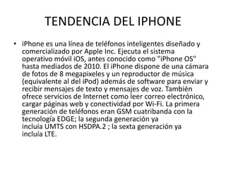 TENDENCIA DEL IPHONE
• iPhone es una línea de teléfonos inteligentes diseñado y
comercializado por Apple Inc. Ejecuta el sistema
operativo móvil iOS, antes conocido como "iPhone OS"
hasta mediados de 2010. El iPhone dispone de una cámara
de fotos de 8 megapixeles y un reproductor de música
(equivalente al del iPod) además de software para enviar y
recibir mensajes de texto y mensajes de voz. También
ofrece servicios de Internet como leer correo electrónico,
cargar páginas web y conectividad por Wi-Fi. La primera
generación de teléfonos eran GSM cuatribanda con la
tecnología EDGE; la segunda generación ya
incluía UMTS con HSDPA.2 ; la sexta generación ya
incluía LTE.

 