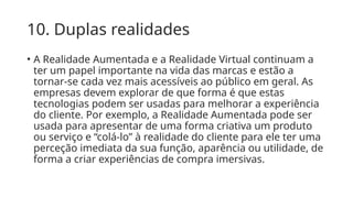 10. Duplas realidades
• A Realidade Aumentada e a Realidade Virtual continuam a
ter um papel importante na vida das marcas e estão a
tornar-se cada vez mais acessíveis ao público em geral. As
empresas devem explorar de que forma é que estas
tecnologias podem ser usadas para melhorar a experiência
do cliente. Por exemplo, a Realidade Aumentada pode ser
usada para apresentar de uma forma criativa um produto
ou serviço e “colá-lo” à realidade do cliente para ele ter uma
perceção imediata da sua função, aparência ou utilidade, de
forma a criar experiências de compra imersivas.
 