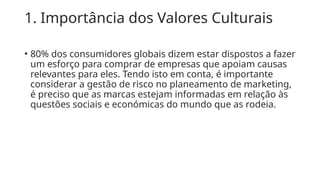 1. Importância dos Valores Culturais
• 80% dos consumidores globais dizem estar dispostos a fazer
um esforço para comprar de empresas que apoiam causas
relevantes para eles. Tendo isto em conta, é importante
considerar a gestão de risco no planeamento de marketing,
é preciso que as marcas estejam informadas em relação às
questões sociais e económicas do mundo que as rodeia.
 