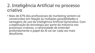 2. Inteligência Artificial no processo
criativo
• Mais de 67% dos profissionais de marketing sentem-se
convencidos em relação às múltiplas possibilidades e
vantagens do uso da Inteligência Artificial Generativa. Com
a exploração da tecnologia por parte da indústria nos
processos criativos, a necessidade de entender
profundamente o papel da AI vai ser cada vez mais
desafiante.
 