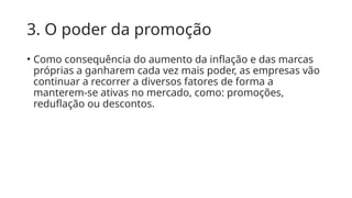 3. O poder da promoção
• Como consequência do aumento da inflação e das marcas
próprias a ganharem cada vez mais poder, as empresas vão
continuar a recorrer a diversos fatores de forma a
manterem-se ativas no mercado, como: promoções,
reduflação ou descontos.
 