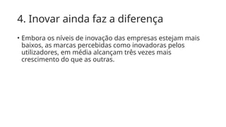 4. Inovar ainda faz a diferença
• Embora os níveis de inovação das empresas estejam mais
baixos, as marcas percebidas como inovadoras pelos
utilizadores, em média alcançam três vezes mais
crescimento do que as outras.
 