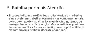 5. Batalha por mais Atenção
• Estudos indicam que 62% dos profissionais de marketing
ainda preferem trabalhar com métricas comportamentais,
como o tempo de visualização, taxa de cliques, tempo de
navegação ou taxa de retenção. Mas as métricas preditivas
baseadas em IA estão em ascensão, como a probabilidade
de compra ou a probabilidade de abandono.
 