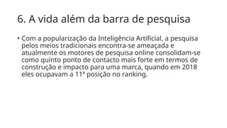 6. A vida além da barra de pesquisa
• Com a popularização da Inteligência Artificial, a pesquisa
pelos meios tradicionais encontra-se ameaçada e
atualmente os motores de pesquisa online consolidam-se
como quinto ponto de contacto mais forte em termos de
construção e impacto para uma marca, quando em 2018
eles ocupavam a 11ª posição no ranking.
 