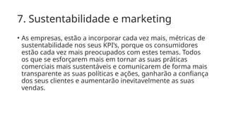 7. Sustentabilidade e marketing
• As empresas, estão a incorporar cada vez mais, métricas de
sustentabilidade nos seus KPI’s, porque os consumidores
estão cada vez mais preocupados com estes temas. Todos
os que se esforçarem mais em tornar as suas práticas
comerciais mais sustentáveis ​
​
e comunicarem de forma mais
transparente as suas políticas e ações, ganharão a confiança
dos seus clientes e aumentarão inevitavelmente as suas
vendas.
 