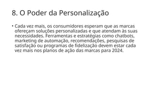 8. O Poder da Personalização
• Cada vez mais, os consumidores esperam que as marcas
ofereçam soluções personalizadas e que atendam às suas
necessidades. Ferramentas e estratégias como chatbots,
marketing de automação, recomendações, pesquisas de
satisfação ou programas de fidelização devem estar cada
vez mais nos planos de ação das marcas para 2024.
 