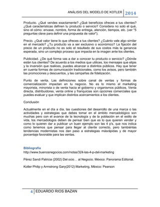 ANÁLISIS DEL MODELO DE KOTLER

2014

Producto. ¿Qué vendes exactamente? ¿Qué beneficios ofreces a tus clientes?
¿Qué características definen tu producto o servicio? Considera no solo el qué,
sino el cómo: envase, nombre, forma de entrega, atención, tiempos, etc. (ver "5
preguntas clave para definir una propuesta de valor").
Precio. ¿Qué valor tiene lo que ofreces a tus clientes? ¿Cuánto vale algo similar
en el mercado? ¿Tu producto va a ser exclusivo o económico? La fijación del
precio de un producto no es solo el resultado de sus costos más la ganancia
esperada, sino un complejo proceso que impacta en la imagen ante los clientes.
Publicidad. ¿De qué forma vas a dar a conocer tu producto o servicio? ¿Dónde
están tus clientes? De acuerdo a los medios que utilices, los mensajes que elijas
y la inversión que realices, puedes alcanzar a distintos públicos. Hay que tener
en cuenta formas de comunicación tradicionales, como los avisos, pero también
las promociones y descuentos, y las campañas de fidelización.
Punto de venta. Las definiciones sobre canal de ventas y formas de
comercialización impactan en tu negocio. No es lo mismo el marketing
mayorista, minorista o de venta hacia el gobierno y organismos públicos. Venta
directa, distribuidores, venta online y franquicias son opciones comerciales que
puedes evaluar y que implican distintos acercamientos a los clientes.
Conclusión
Actualmente en el día a día, las cuestiones del desarrollo de una marca o las
actividades y estrategias que debes tomar en el ámbito mercadológico son
muchas pero con el avance de la tecnología y de la población en el estilo de
vida, los mercadologos deben de pensar bien que es lo que quieren vender y
como lo quieren dar a publicar un buen ejemplo son las 4 p's, que nos indica
como tenemos que pensar para llegar al cliente correcto, pero tambiénlas
tendencias modernistas nos dan paso a estrategias másrápidas y de mayor
porcentaje favorable para las ventas.

Bibliografía
http://www.buenosnegocios.com/notas/324-las-4-p-del-marketing
Pérez Sandi Patricia (2002) Del ocio… al Negocio. México: Panorama Editorial.
Kotler Philip y Armstrong Gary(2012) Marketing, México: Pearson

4 EDUARDO RIOS BAZAN

 