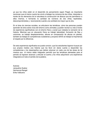 ya que los niños están en el desarrollo de pensamiento según Piaget, es importante
reconocer que el mismo cuento les sirvió a trabajar los números de dos cifras, interpretar a
través de los elementos de la naturaleza la construcción de ábacos que les permitieron a
ellos mismos, ir formando la cantidad de números de dos cifras, leyéndolas,
descomponiéndolas y reconociendo cuando una cantidad era mayor que la otra.
En el área de ciencias sociales, se articularon las temáticas, cómo las personas pueden
aprender de otros seres vivos del entorno como animales y pueden recrear su vida a través
de experiencia significativas con el entorno físico y social que rodeaba la narración de la
historia. Mientras que en educación física se trabajó lateralidad, formación de filas y
columnas, se trabajó desplazamientos, alturas en comparación de alturas en plantas,
también se trabajó en competencias ciudadanas y proyecto SAVE se trabajó la importancia
el respeto por la diferencia.
De esta experiencia significativa se puede concluir, que los estudiantes lograron buscar por
sus propios medios una historia que los llevó sin darse cuenta a desarrollar las
competencias y los desempeños que debían alcanzar en cada una de las áreas de tal
manera que el mismo relato integrador permitió que las temáticas planeadas para el
periodo se lograran alcanzar y articular al cuento y los niños adquirieran una experiencia
integradora en todo el sentido de la palabra.
Autoras:
Jacqueline Suárez
Hermencia Rangel
Erika Valbuena
 