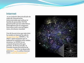 Internet
 es un conjunto descentralizado de
redes de comunicación
interconectadas que utilizan la
familia de protocolos TCP/IP,
garantizando que las redes físicas
heterogéneas que la componen
funcionen como una red lógica
única, de alcance mundial.

Uno de los servicios que más éxito
ha tenido en Internet ha sido la
World Wide Web (WWW, o "la
Web"), hasta tal punto que es
habitual la confusión entre ambos
términos. La WWW es un
conjunto de protocolos que
permite, de forma sencilla, la
consulta remota de archivos de
hipertexto. Ésta fue un desarrollo
posterior (1990) y utiliza Internet
como medio de transmisión.[5]
 
