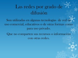 Las redes por grado de
              difusión
 Son utilizadas en algunas tecnologías de red de
uso comercial, educativos o de otras formas como
                 para uso privado.
 Que no comparten sus recursos o información
             con otras redes.
 
