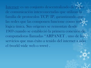 Internet: es un conjunto descentralizado de redes
de comunicación interconectadas que utilizan la
familia de protocolos TCP/ IP, garantizando que
las redes que las componen funcione como red
lógica única. Sus orígenes se remontan desde
1969 cuando se estableció la primera conexión de
computadoras llamadas “ARPANET . uno de los
servicios que mas éxito a tenido del internet a sido
el (world wide web o www) .
 