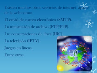 Existen muchos otros servicios de internet aparte
de la web como:
El envió de correo electrónico (SMTP).
La transmisión de archivo (FTP/P2P).
Las conversaciones de línea (IRC).
La televisión (IPTV).
Juegos en líneas.
Entre otros.
 