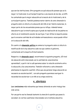 que son las instituciones. Otra pregunta es qué educación piensan que es la

mejor: la tradicional, la activa/participativa o una mezcla de las dos, un 64%

ha contestado que la mejor educación es la mezcla de la tradicional y de la

activa/participativa. También podemos meter dentro de esta dimensión la

pregunta sobre si afecta a la educación del niño el ser familia numerosa, la

mayor parte de los encuestados piensa que no influye. Además hemos

descubierto que la minoría opina que el grado de implicación de los padres no

afecta en el rendimiento escolar de sus hijos. Y por último la mayoría piensa

que la excesiva cantidad de actividades extraescolares a veces puede influir

en la educación del niño.

En cuanto a la dimensión política se enmarca la pregunta sobre si afecta la

modificación de la ley educativa cada vez que cambie el gobierno,

contestando así la mayoría afirmativamente.

Respecto a la dimensión moral encontramos la siguiente pregunta, ¿El nivel

de educación está relacionado con la cantidad de conocimientos

aprendidos?, a partir de la cuál queremos saber la relación existente entre

la educación y los conocimientos. También referente a esta dimensión

planteamos la siguiente cuestión: ¿Para que una persona tenga educación es

necesaria su escolarización?, con esta pregunta queremos averiguar la

necesidad de escolarizar a un niño en su etapa evolutiva.


                              4. SÍNTESIS

Las conclusiones más relevantes que hemos obtenido en este trabajo han

sido varias.

Por una parte nos ha llamado bastante la atención la opinión que posee la

sociedad en ciertas cuestiones relacionadas con el sistema educativo.




                                     21
 