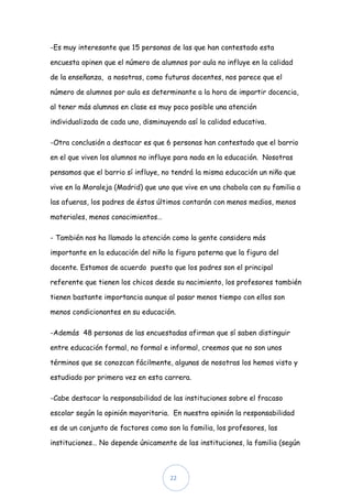 -Es muy interesante que 15 personas de las que han contestado esta

encuesta opinen que el número de alumnos por aula no influye en la calidad

de la enseñanza, a nosotras, como futuras docentes, nos parece que el

número de alumnos por aula es determinante a la hora de impartir docencia,

al tener más alumnos en clase es muy poco posible una atención

individualizada de cada uno, disminuyendo así la calidad educativa.

-Otra conclusión a destacar es que 6 personas han contestado que el barrio

en el que viven los alumnos no influye para nada en la educación. Nosotras

pensamos que el barrio sí influye, no tendrá la misma educación un niño que

vive en la Moraleja (Madrid) que uno que vive en una chabola con su familia a

las afueras, los padres de éstos últimos contarán con menos medios, menos

materiales, menos conocimientos…

- También nos ha llamado la atención como la gente considera más

importante en la educación del niño la figura paterna que la figura del

docente. Estamos de acuerdo puesto que los padres son el principal

referente que tienen los chicos desde su nacimiento, los profesores también

tienen bastante importancia aunque al pasar menos tiempo con ellos son

menos condicionantes en su educación.

-Además 48 personas de las encuestadas afirman que sí saben distinguir

entre educación formal, no formal e informal, creemos que no son unos

términos que se conozcan fácilmente, algunas de nosotras los hemos visto y

estudiado por primera vez en esta carrera.

-Cabe destacar la responsabilidad de las instituciones sobre el fracaso

escolar según la opinión mayoritaria. En nuestra opinión la responsabilidad

es de un conjunto de factores como son la familia, los profesores, las

instituciones… No depende únicamente de las instituciones, la familia (según



                                     22
 